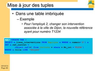 Mise à jour des tuples
•  Dans une table imbriquée
–  Exemple
•  Pour l’employé 2, changer son intervention
associée à la ville de Dijon, la nouvelle référence
ayant pour numéro T1234
SQL> UPDATE THE (
SELECT e.lieux_interventions FROM Employes e WHERE e.numero='2') a
SET a.ref_contrat =
(select ref(v) from contrats v where v.No_int ='T1234')
WHERE a.ville LIKE '%Dijon%
;

10/12/13
Page 60

 