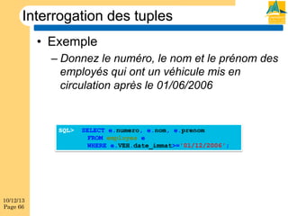 Interrogation des tuples
•  Exemple
–  Donnez le numéro, le nom et le prénom des
employés qui ont un véhicule mis en
circulation après le 01/06/2006

SQL>

10/12/13
Page 66

SELECT e.numero, e.nom, e.prenom
FROM employes e
WHERE e.VEH.date_immat>='01/12/2006';

 