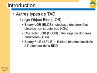 Introduction
•  Autres types de TAD
–  Large Object Bloc (LOB)
•  Binary LOB (BLOB) : stockage des données
binaires non structurées (4Go)
•  Character LOB (CLOB) : stockage de données
caractères (4Go)
•  Binary FILE (BFILE) : fichiers binaires localisés
à l extérieur de la BDD

10/12/13
Page 7

 