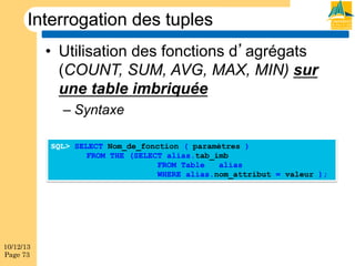 Interrogation des tuples
•  Utilisation des fonctions d agrégats
(COUNT, SUM, AVG, MAX, MIN) sur
une table imbriquée
–  Syntaxe
SQL> SELECT Nom_de_fonction ( paramètres )
FROM THE (SELECT alias.tab_imb
FROM Table
alias
WHERE alias.nom_attribut = valeur );

10/12/13
Page 73

 