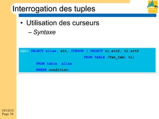 Interrogation des tuples
•  Utilisation des curseurs
–  Syntaxe
SQL> SELECT alias. att, CURSOR ( SELECT ti.att2, ti.att2
FROM TABLE (Tab_Imb) ti)
FROM table

alias

WHERE condition;

10/12/13
Page 76

 