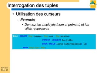 Interrogation des tuples
•  Utilisation des curseurs
–  Exemple
•  Donnez les employés (nom et prénom) et les
villes respectives
SQL> SELECT Emp.numero, Emp.nom, Emp.prenom,
CURSOR (SELECT Li.ville
FROM TABLE(lieux_interventions) Li)
FROM employes Emp;

10/12/13
Page 77

 