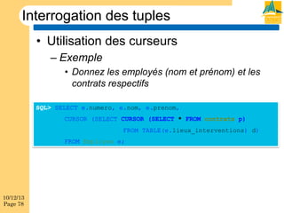 Interrogation des tuples
•  Utilisation des curseurs
–  Exemple
•  Donnez les employés (nom et prénom) et les
contrats respectifs
SQL> SELECT e.numero, e.nom, e.prenom,
CURSOR (SELECT CURSOR (SELECT * FROM contrats p)
FROM TABLE(e.lieux_interventions) d)
FROM Employes e;

10/12/13
Page 78

 