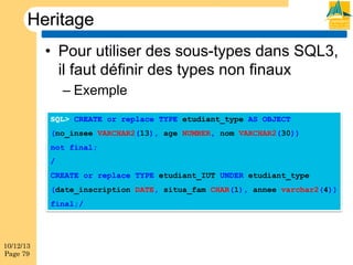 Heritage
•  Pour utiliser des sous-types dans SQL3,
il faut définir des types non finaux
–  Exemple
SQL> CREATE or replace TYPE etudiant_type AS OBJECT
(no_insee VARCHAR2(13), age NUMBER, nom VARCHAR2(30))
not final;
/
CREATE or replace TYPE etudiant_IUT UNDER etudiant_type
(date_inscription DATE, situa_fam CHAR(1), annee varchar2(4))
final;/

10/12/13
Page 79

 