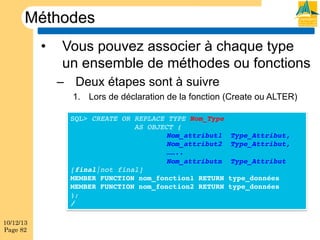 Méthodes
• 

Vous pouvez associer à chaque type
un ensemble de méthodes ou fonctions
–  Deux étapes sont à suivre
1.  Lors de déclaration de la fonction (Create ou ALTER)
SQL> CREATE OR REPLACE TYPE Nom_Type !
!
!AS OBJECT (!
!
!
!Nom_attribut1 !Type_Attribut,!
!
!
!Nom_attribut2 !Type_Attribut,!
!
!
!……..!
!
!
!Nom_attributn !Type_Attribut !
[final|not final]!
MEMBER FUNCTION nom_fonction1 RETURN type_données!
MEMBER FUNCTION nom_fonction2 RETURN type_données!
);!
/!

10/12/13
Page 82

 