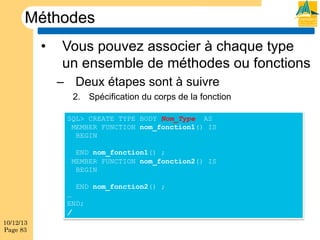 Méthodes
• 

Vous pouvez associer à chaque type
un ensemble de méthodes ou fonctions
–  Deux étapes sont à suivre
2.  Spécification du corps de la fonction
SQL> CREATE TYPE BODY Nom_Type AS
MEMBER FUNCTION nom_fonction1() IS
BEGIN
END nom_fonction1() ;
MEMBER FUNCTION nom_fonction2() IS
BEGIN
END nom_fonction2() ;
…
END;
/

10/12/13
Page 83

 