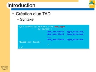 Introduction
•  Création d’un TAD
–  Syntaxe
SQL> CREATE OR REPLACE TYPE Nom_Type !
!
!AS OBJECT (!
!
!
!Nom_attribut1 !Type_Attribut,!
!
!
!Nom_attribut2 !Type_Attribut,!
!
!
!……..!
!
!
!Nom_attributn !Type_Attribut !
[final|not final]!
!
!
!)!
; /!

10/12/13
Page 9

 