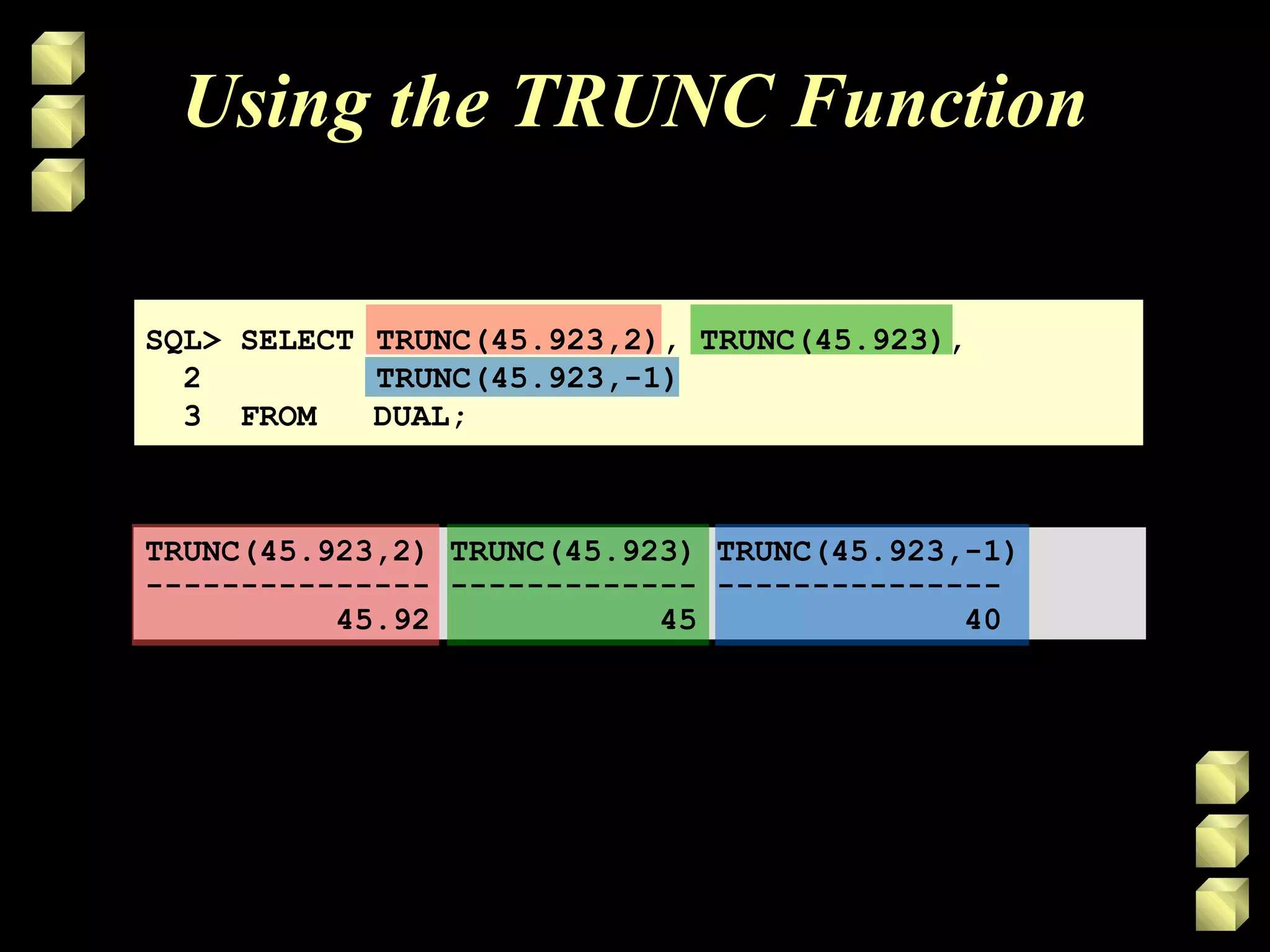 SQL> SELECT TRUNC(45.923,2), TRUNC(45.923),
2 TRUNC(45.923,-1)
3 FROM DUAL;
TRUNC(45.923,2) TRUNC(45.923) TRUNC(45.923,-1)
--------------- ------------- ---------------
45.92 45 40
Using the TRUNC Function
 