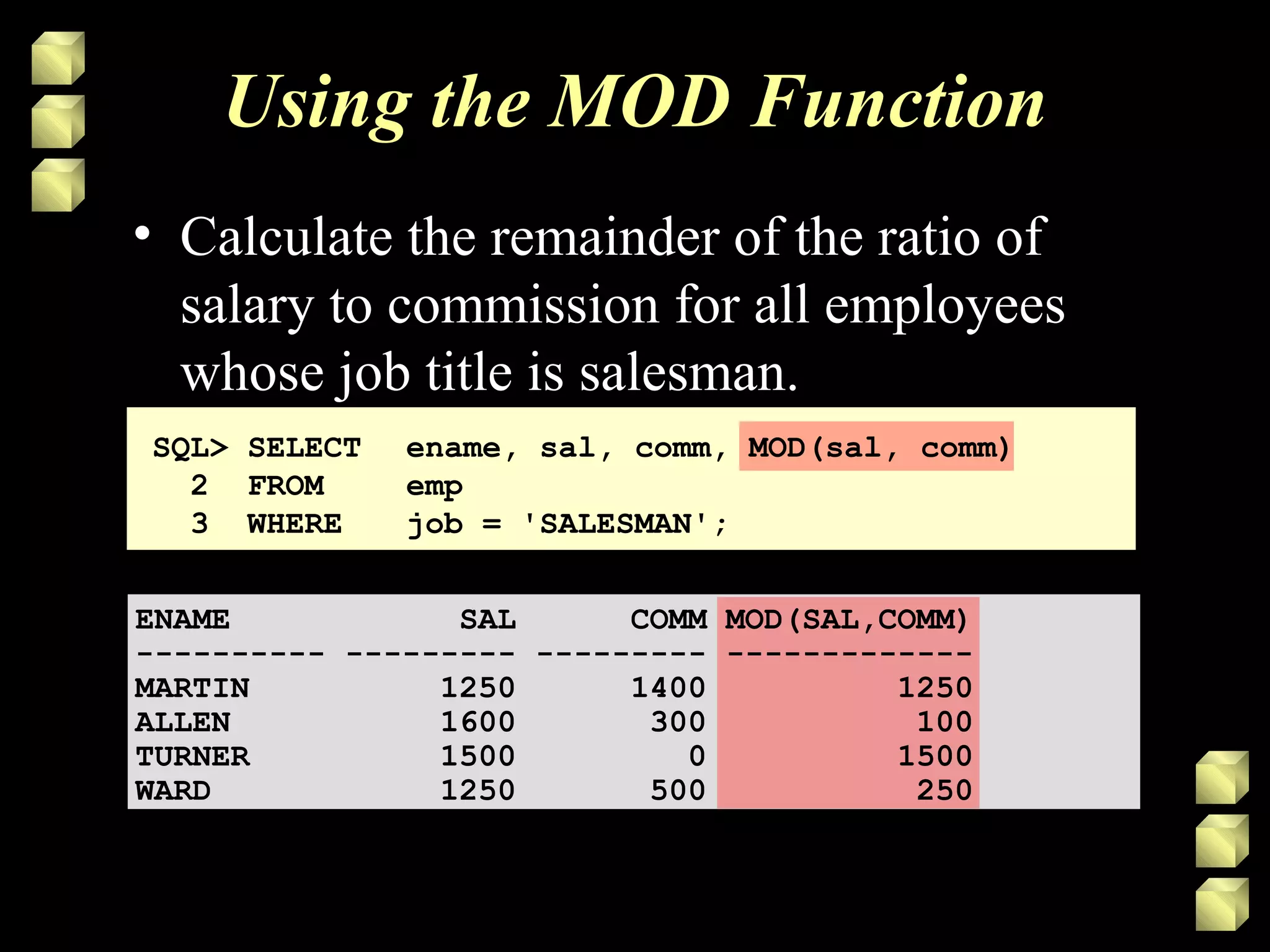 Using the MOD Function
• Calculate the remainder of the ratio of
salary to commission for all employees
whose job title is salesman.
SQL> SELECT ename, sal, comm, MOD(sal, comm)
2 FROM emp
3 WHERE job = 'SALESMAN';
ENAME SAL COMM MOD(SAL,COMM)
---------- --------- --------- -------------
MARTIN 1250 1400 1250
ALLEN 1600 300 100
TURNER 1500 0 1500
WARD 1250 500 250
 