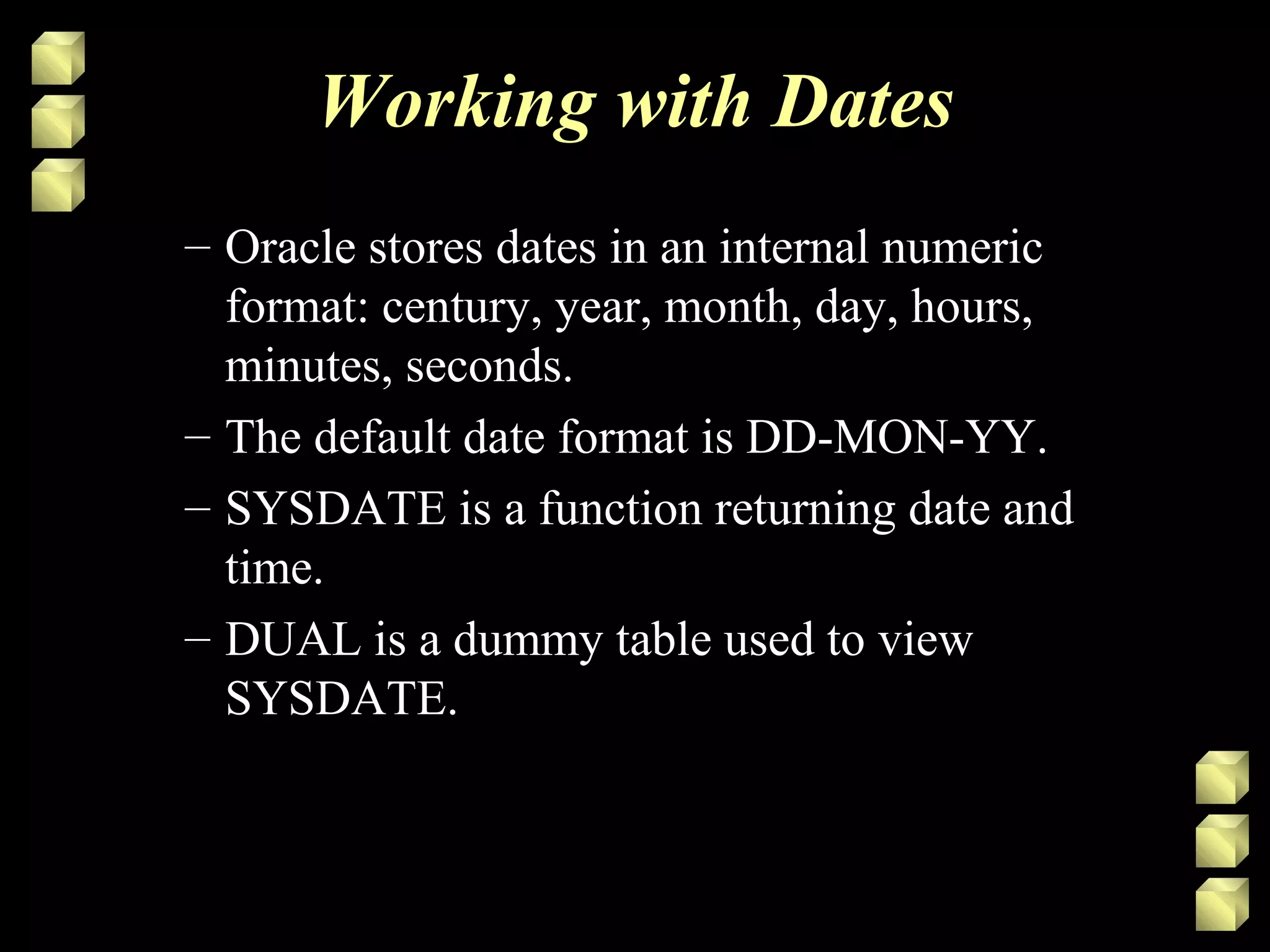 Working with Dates
– Oracle stores dates in an internal numeric
format: century, year, month, day, hours,
minutes, seconds.
– The default date format is DD-MON-YY.
– SYSDATE is a function returning date and
time.
– DUAL is a dummy table used to view
SYSDATE.
 
