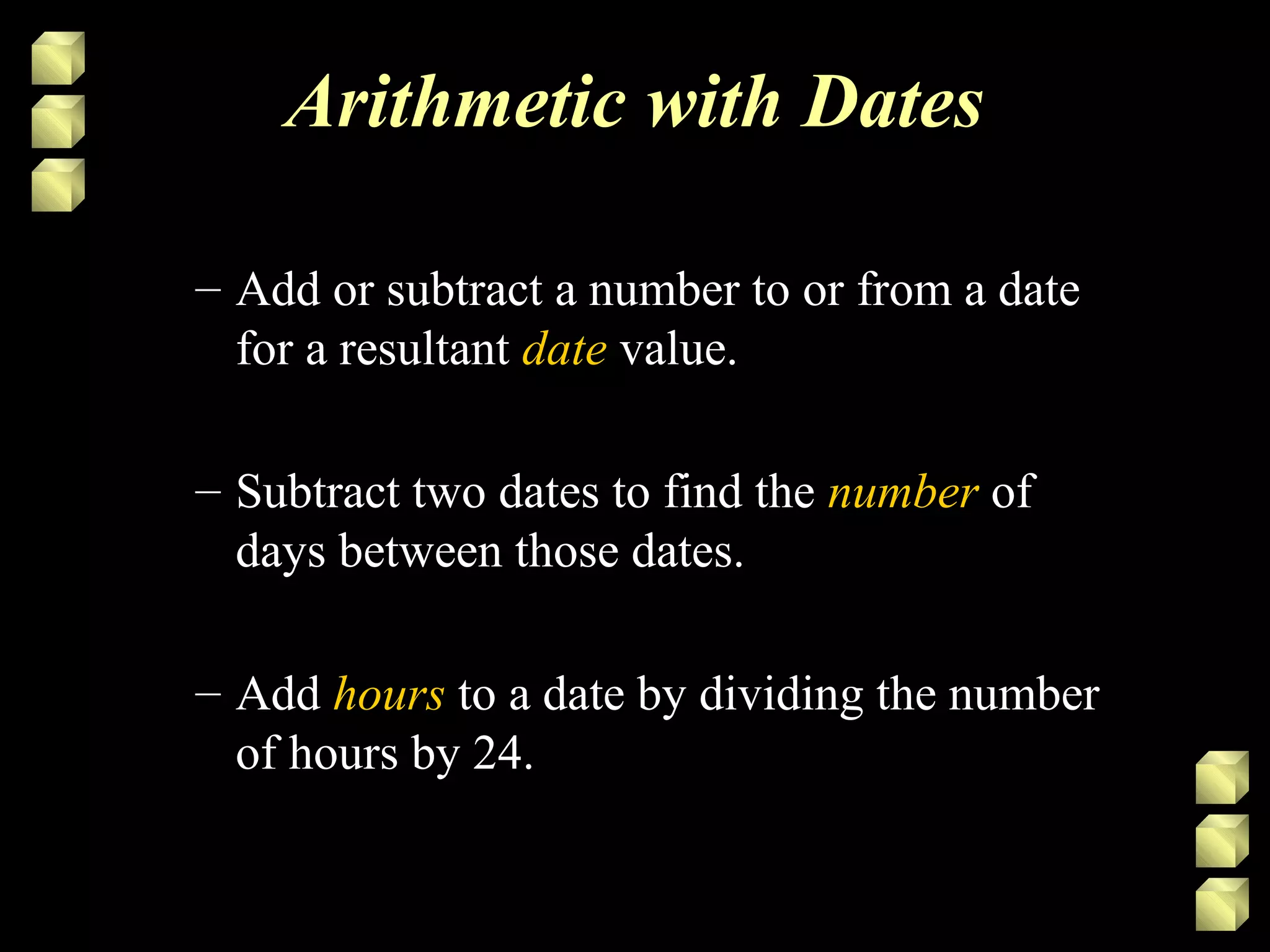 Arithmetic with Dates
– Add or subtract a number to or from a date
for a resultant date value.
– Subtract two dates to find the number of
days between those dates.
– Add hours to a date by dividing the number
of hours by 24.
 