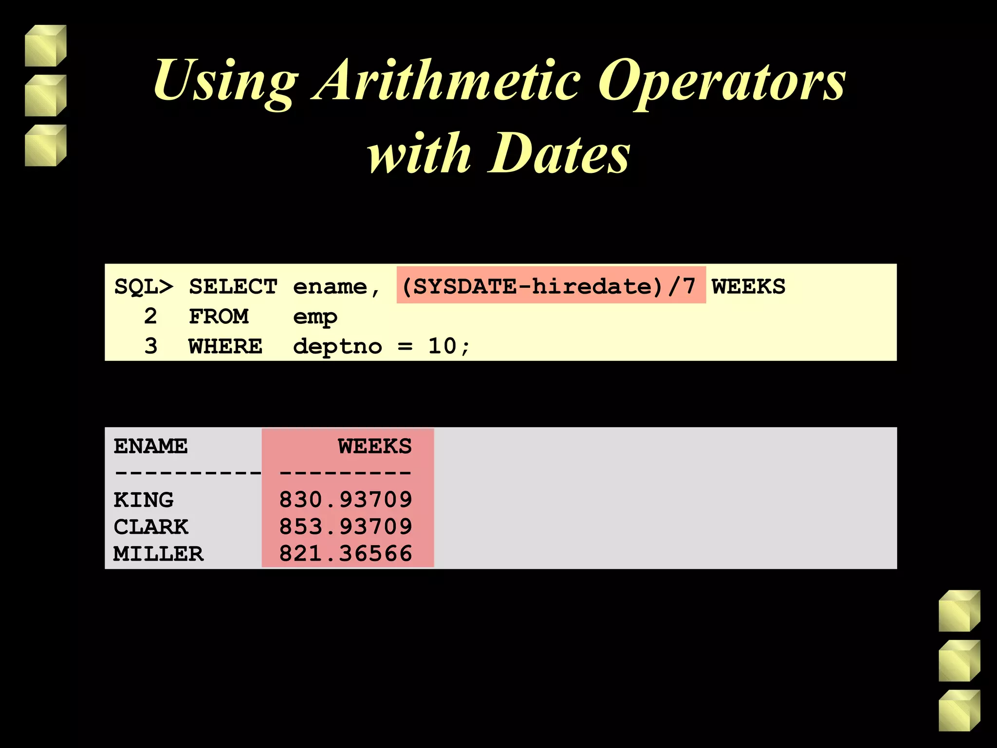 Using Arithmetic Operators
with Dates
SQL> SELECT ename, (SYSDATE-hiredate)/7 WEEKS
2 FROM emp
3 WHERE deptno = 10;
ENAME WEEKS
---------- ---------
KING 830.93709
CLARK 853.93709
MILLER 821.36566
 