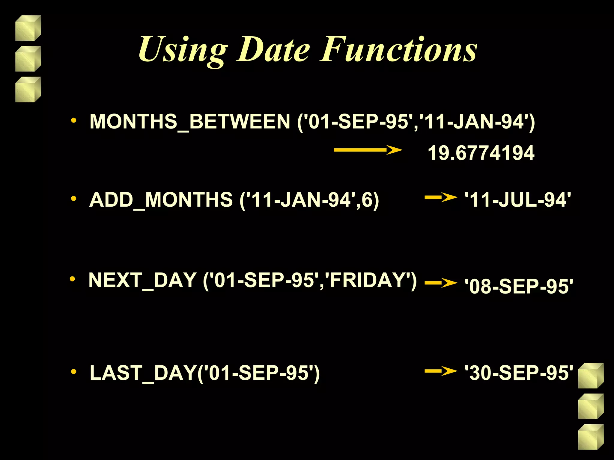 • MONTHS_BETWEEN ('01-SEP-95','11-JAN-94')MONTHS_BETWEEN ('01-SEP-95','11-JAN-94')
Using Date Functions
• ADD_MONTHS ('11-JAN-94',6)ADD_MONTHS ('11-JAN-94',6)
• NEXT_DAY ('01-SEP-95','FRIDAY')NEXT_DAY ('01-SEP-95','FRIDAY')
• LAST_DAY('01-SEP-95')LAST_DAY('01-SEP-95')
19.677419419.6774194
'11-JUL-94''11-JUL-94'
'08-SEP-95''08-SEP-95'
'30-SEP-95''30-SEP-95'
 