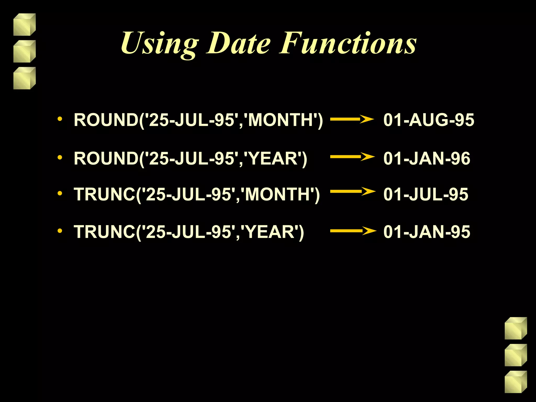 Using Date Functions
• ROUND('25-JUL-95','MONTH') 01-AUG-95ROUND('25-JUL-95','MONTH') 01-AUG-95
• ROUND('25-JUL-95','YEAR')ROUND('25-JUL-95','YEAR') 01-JAN-9601-JAN-96
• TRUNC('25-JUL-95','MONTH')TRUNC('25-JUL-95','MONTH') 01-JUL-9501-JUL-95
• TRUNC('25-JUL-95','YEAR')TRUNC('25-JUL-95','YEAR') 01-JAN-9501-JAN-95
 
