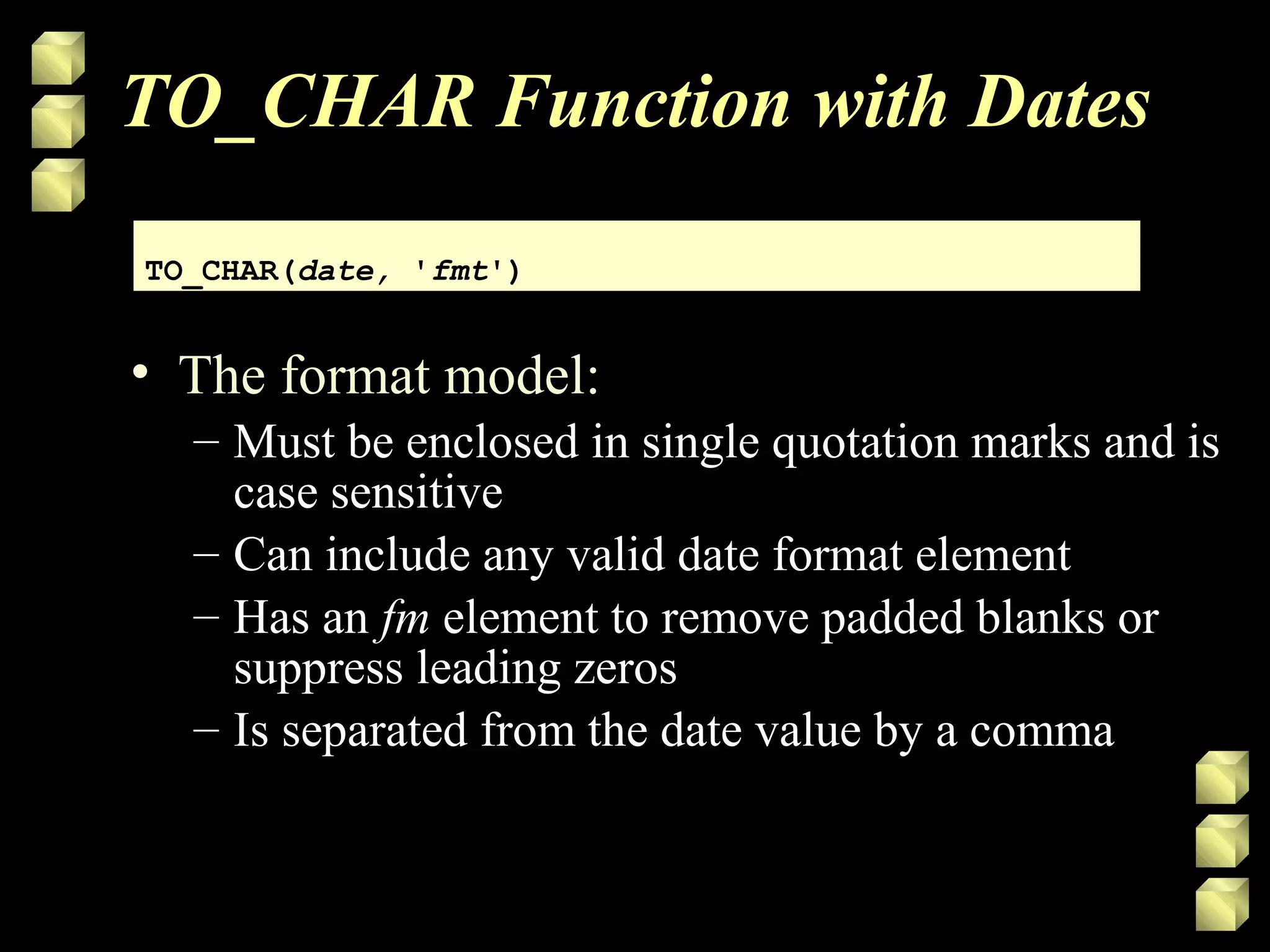 TO_CHAR Function with Dates
• The format model:
– Must be enclosed in single quotation marks and is
case sensitive
– Can include any valid date format element
– Has an fm element to remove padded blanks or
suppress leading zeros
– Is separated from the date value by a comma
TO_CHAR(date, 'fmt')TO_CHAR(date, 'fmt')
 