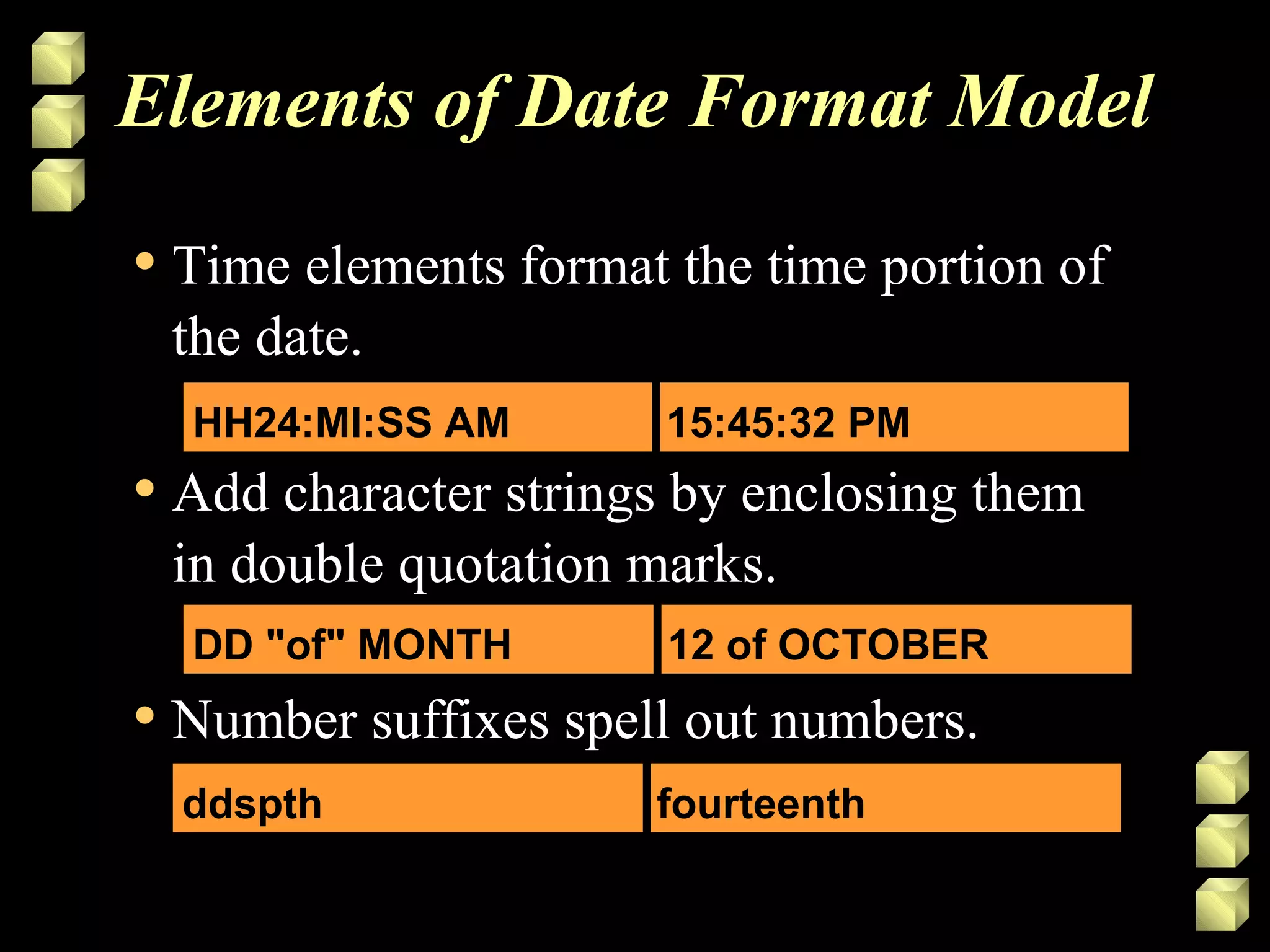 Elements of Date Format Model
• Time elements format the time portion of
the date.
• Add character strings by enclosing them
in double quotation marks.
• Number suffixes spell out numbers.
HH24:MI:SS AM 15:45:32 PM
DD "of" MONTH 12 of OCTOBER
ddspth fourteenth
 