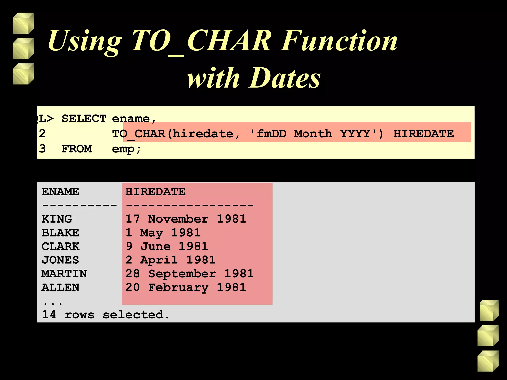 Using TO_CHAR Function
with Dates
SQL> SELECT ename,
2 TO_CHAR(hiredate, 'fmDD Month YYYY') HIREDATE
3 FROM emp;
ENAME HIREDATE
---------- -----------------
KING 17 November 1981
BLAKE 1 May 1981
CLARK 9 June 1981
JONES 2 April 1981
MARTIN 28 September 1981
ALLEN 20 February 1981
...
14 rows selected.
 