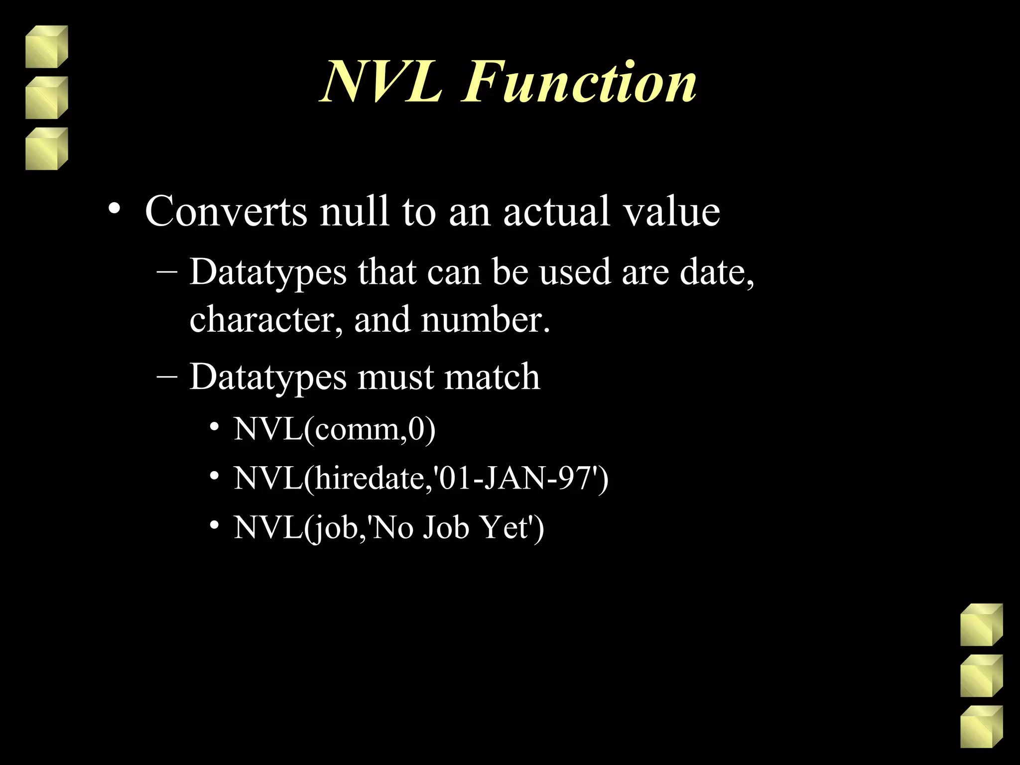 NVL Function
• Converts null to an actual value
– Datatypes that can be used are date,
character, and number.
– Datatypes must match
• NVL(comm,0)
• NVL(hiredate,'01-JAN-97')
• NVL(job,'No Job Yet')
 