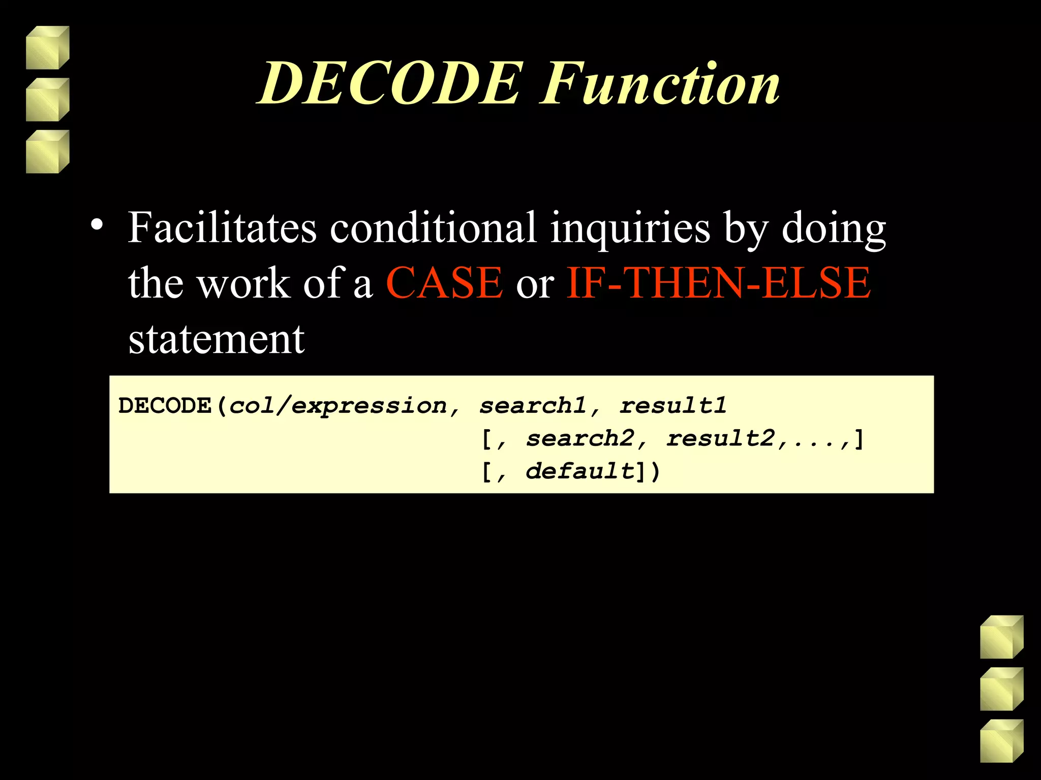DECODE Function
• Facilitates conditional inquiries by doing
the work of a CASE or IF-THEN-ELSE
statement
DECODE(col/expression, search1, result1
[, search2, result2,...,]
[, default])
DECODE(col/expression, search1, result1
[, search2, result2,...,]
[, default])
 