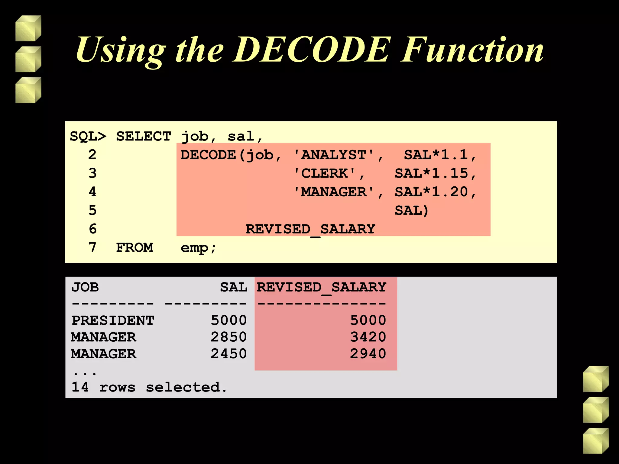 Using the DECODE Function
SQL> SELECT job, sal,
2 DECODE(job, 'ANALYST', SAL*1.1,
3 'CLERK', SAL*1.15,
4 'MANAGER', SAL*1.20,
5 SAL)
6 REVISED_SALARY
7 FROM emp;
JOB SAL REVISED_SALARY
--------- --------- --------------
PRESIDENT 5000 5000
MANAGER 2850 3420
MANAGER 2450 2940
...
14 rows selected.
 