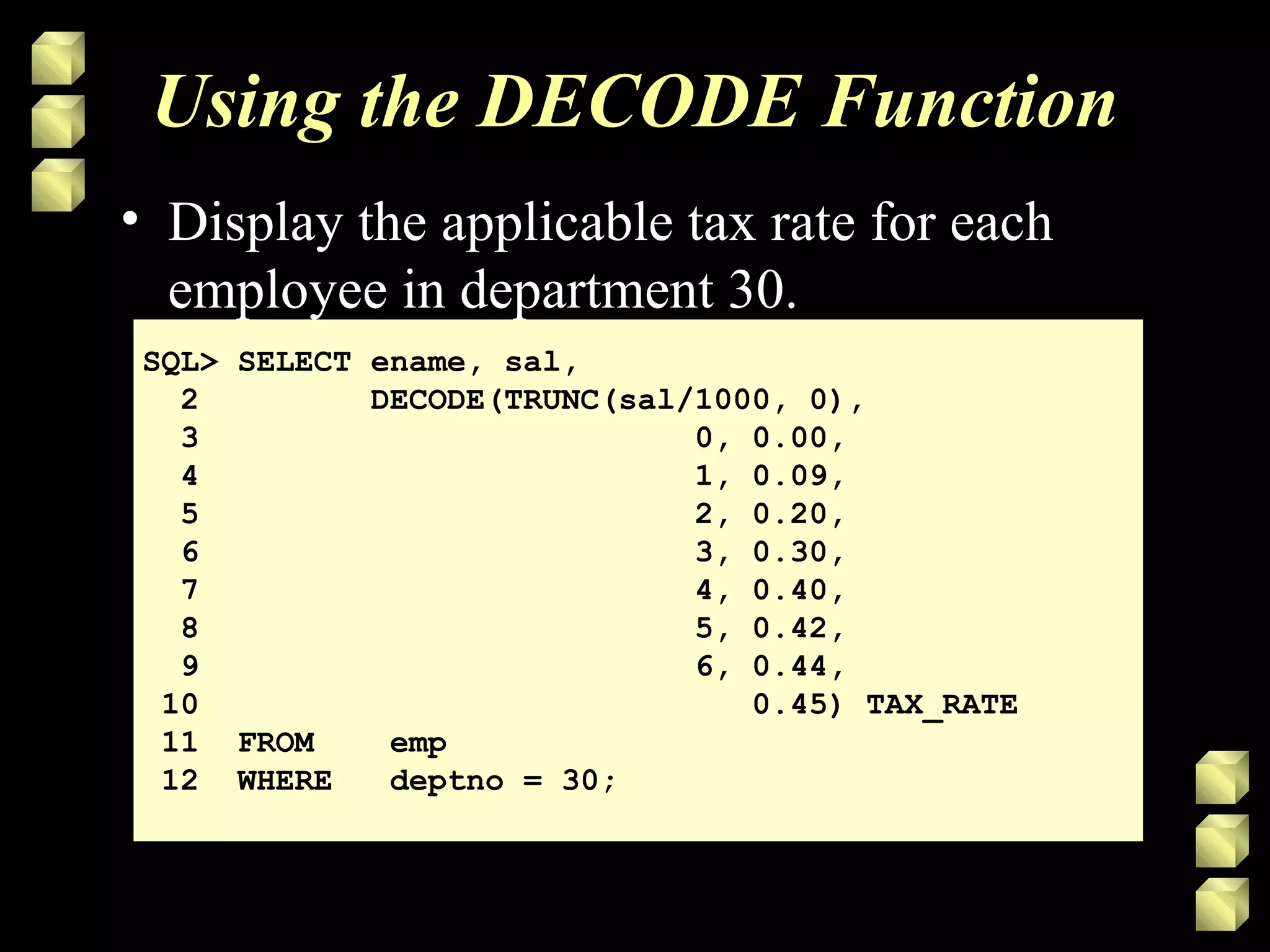 Using the DECODE Function
SQL> SELECT ename, sal,
2 DECODE(TRUNC(sal/1000, 0),
3 0, 0.00,
4 1, 0.09,
5 2, 0.20,
6 3, 0.30,
7 4, 0.40,
8 5, 0.42,
9 6, 0.44,
10 0.45) TAX_RATE
11 FROM emp
12 WHERE deptno = 30;
• Display the applicable tax rate for each
employee in department 30.
 