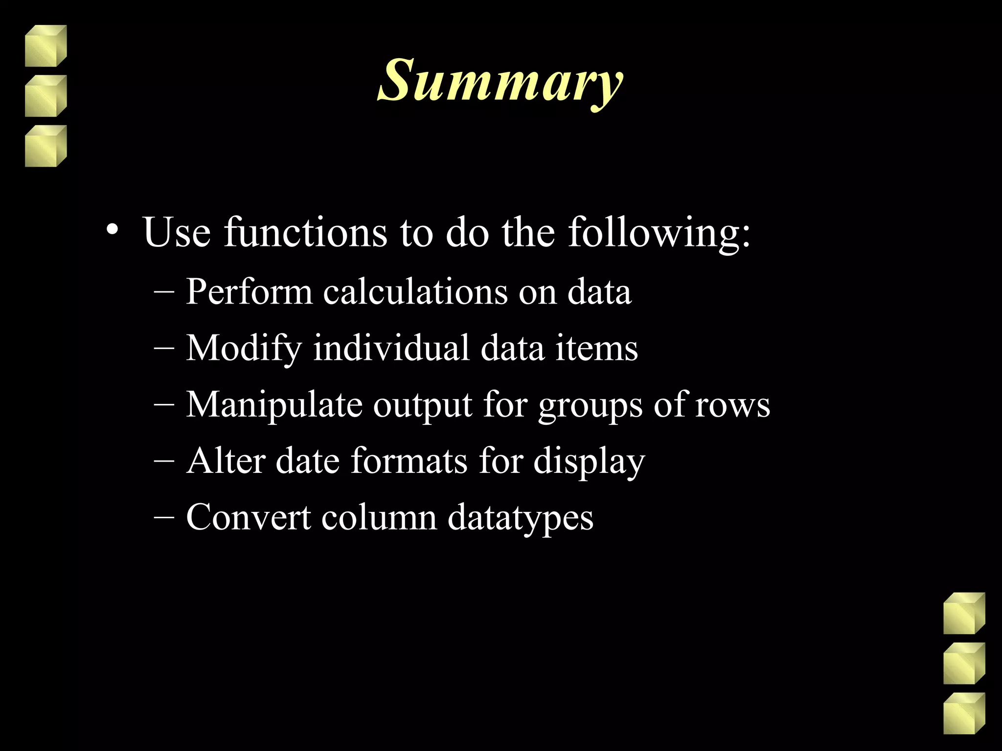Summary
• Use functions to do the following:
– Perform calculations on data
– Modify individual data items
– Manipulate output for groups of rows
– Alter date formats for display
– Convert column datatypes
 