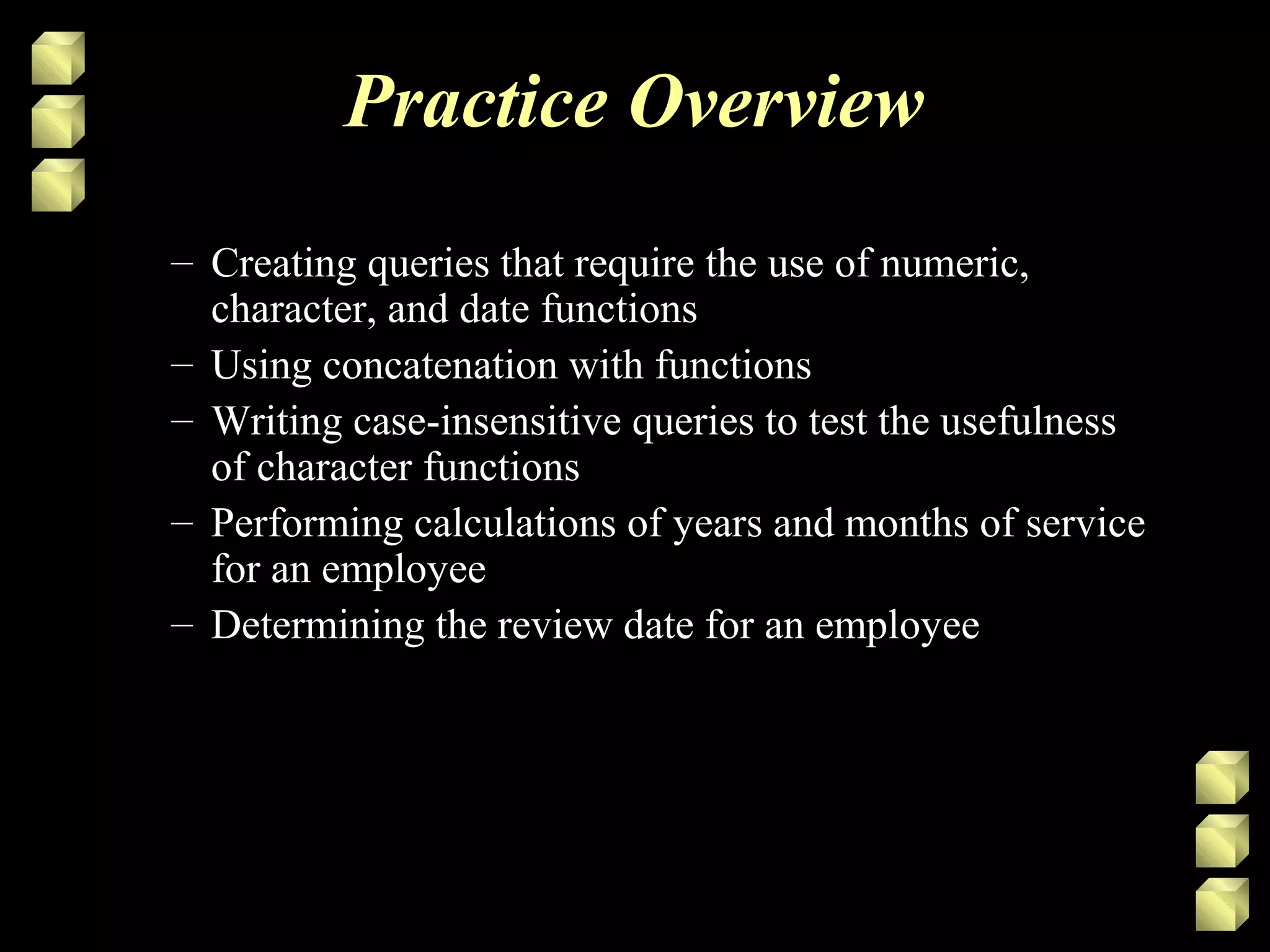 Practice Overview
– Creating queries that require the use of numeric,
character, and date functions
– Using concatenation with functions
– Writing case-insensitive queries to test the usefulness
of character functions
– Performing calculations of years and months of service
for an employee
– Determining the review date for an employee
 