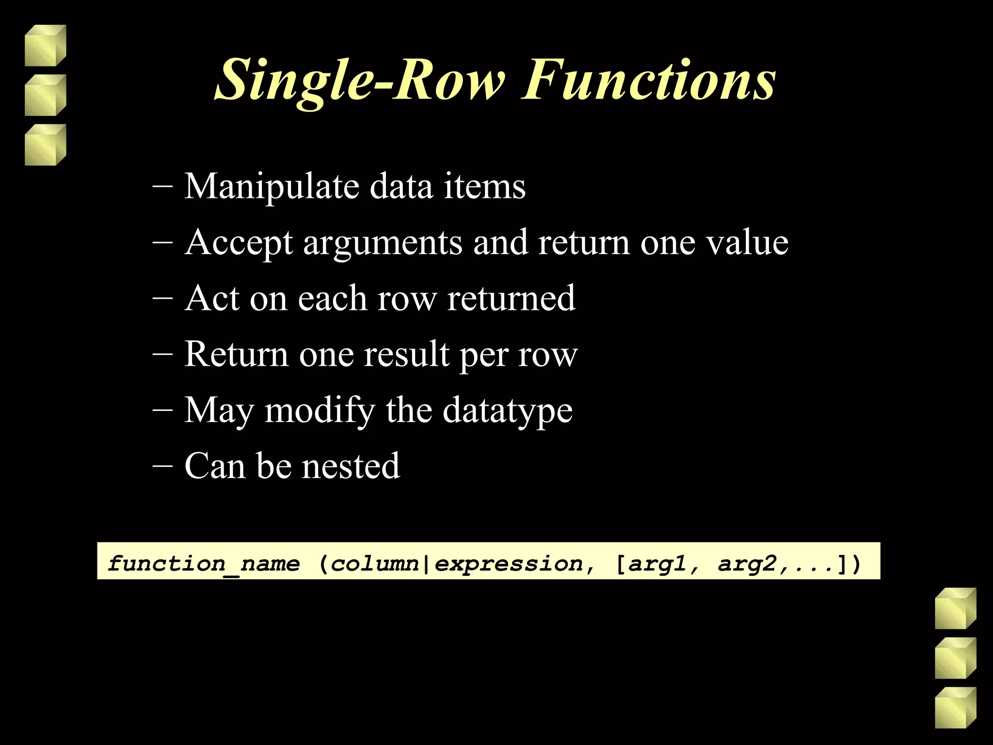 Single-Row Functions
– Manipulate data items
– Accept arguments and return one value
– Act on each row returned
– Return one result per row
– May modify the datatype
– Can be nested
function_name (column|expression, [arg1, arg2,...])function_name (column|expression, [arg1, arg2,...])
 