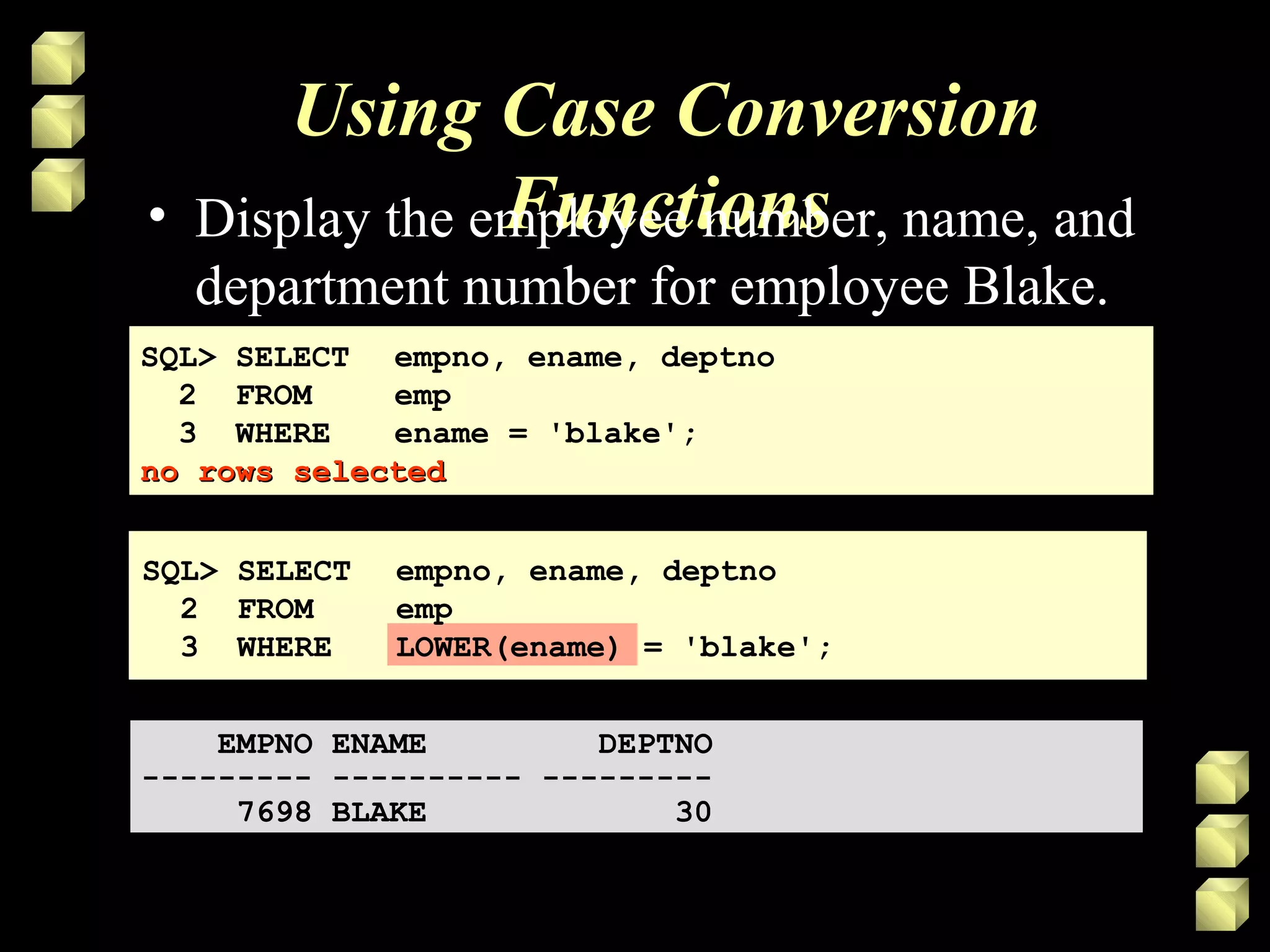 Using Case Conversion
Functions• Display the employee number, name, and
department number for employee Blake.
SQL> SELECT empno, ename, deptno
2 FROM emp
3 WHERE ename = 'blake';
no rows selectedno rows selected
SQL> SELECT empno, ename, deptno
2 FROM emp
3 WHERE ename = 'blake';
no rows selectedno rows selected
EMPNO ENAME DEPTNO
--------- ---------- ---------
7698 BLAKE 30
EMPNO ENAME DEPTNO
--------- ---------- ---------
7698 BLAKE 30
SQL> SELECT empno, ename, deptno
2 FROM emp
3 WHERE LOWER(ename) = 'blake';
 
