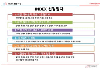 INDEX 활용기준
INDEX 선정절차
효율적인SQL작성방법
• 해당 테이블 사용하는 모든 쿼리의 액세스 유형 조사
1. 해당 테이블의 액세스 유형조사
• 인덱스 후보로 어떤 컬럼이 좋을지 선정하고 각 컬럼에 데이터 분포도 분석
2. 대상 컬럼의 선정 및 분포도 분석
• FOR문 안에서 실행되는 쿼리 일 경우 최적에 액세스 경로를 탈 수 있게 최적화
3. 반복 수행되는 액세스 경로의 해결
• 데이터량이 많은 경우 검토(초기에는 적용하기 쉬우나 운영 중에는 초기에 비해 적용이 어려움)
4. 클러스터링 검토
• 컬럼의 순서를 결정
5. 인덱스 컬럼의 조합 및 순서의 결정
• 잘못된 쿼리로 인해 인덱스 적용이 안 될 수 있음. 이런 쿼리들을 최적화 쿼리로 수정
• 모든 작업이 완료되면 일괄 적용
6. 시험생성 및 테스트 그리고 일괄 수정
 