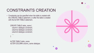 CONSTRAINTS CREATION
• Constraints can be specified when the table is created with
the CREATE TABLE statement, or after the table is created
with the ALTER TABLE statement.
CREATE TABLE table_name (
column1 datatype constraint,
column2 datatype constraint,
column3 datatype constraint,
....
);
ALTER TABLE table_name
ALTER COLUMN column_name datatype;
 