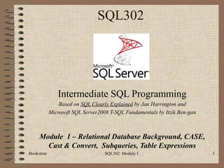 SQL302




               Intermediate SQL Programming
                Based on SQL Clearly Explained by Jan Harrington and
            Microsoft SQL Server2008 T-SQL Fundamentals by Itzik Ben-gan



     Module 1 – Relational Database Background, CASE,
       Cast & Convert, Subqueries, Table Expressions
Bookstore                         SQL302 Module 1                          1
 