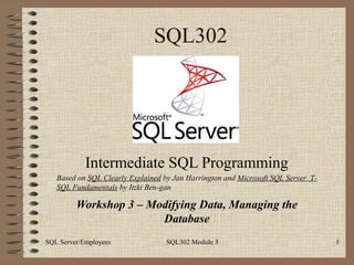 SQL302




            Intermediate SQL Programming
   Based on SQL Clearly Explained by Jan Harrington and Microsoft SQL Server T-
   SQL Fundamentals by Itzki Ben-gan

         Workshop 3 – Modifying Data, Managing the
                        Database
SQL Server/Employees               SQL302 Module 3                                1
 