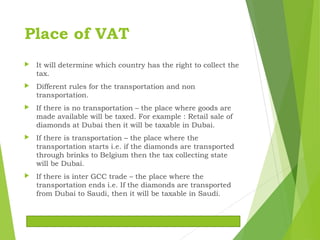 Place of VAT
 It will determine which country has the right to collect the
tax.
 Different rules for the transportation and non
transportation.
 If there is no transportation – the place where goods are
made available will be taxed. For example : Retail sale of
diamonds at Dubai then it will be taxable in Dubai.
 If there is transportation – the place where the
transportation starts i.e. if the diamonds are transported
through brinks to Belgium then the tax collecting state
will be Dubai.
 If there is inter GCC trade – the place where the
transportation ends i.e. If the diamonds are transported
from Dubai to Saudi, then it will be taxable in Saudi.
 