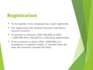 Registration
 To be taxable every company has to get registered.
 For registration the annual turnover and future
annual turnover.
 If turnover is between USD 500,000 to USD
1,000,000 there should be a voluntary registration.
 If the turnover is above USD 1,000,000 it is
mandatory to register within 11 months from the
date the turnover crossed the limit.
 
