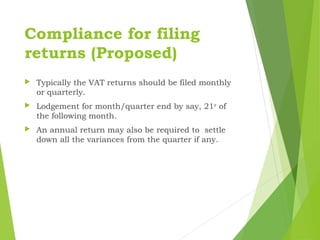 Compliance for filing
returns (Proposed)
 Typically the VAT returns should be filed monthly
or quarterly.
 Lodgement for month/quarter end by say, 21st
of
the following month.
 An annual return may also be required to settle
down all the variances from the quarter if any.
 