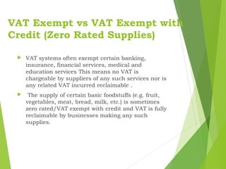 VAT Exempt vs VAT Exempt with
Credit (Zero Rated Supplies)
 VAT systems often exempt certain banking,
insurance, financial services, medical and
education services This means no VAT is
chargeable by suppliers of any such services nor is
any related VAT incurred reclaimable .
 The supply of certain basic foodstuffs (e.g. fruit,
vegetables, meat, bread, milk, etc.) is sometimes
zero rated/VAT exempt with credit and VAT is fully
reclaimable by businesses making any such
supplies.
 