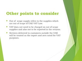 Other points to consider
 Out of scope supply refers to the supplies which
are out of scope of UAE VAT Law.
 VAT does not need to be charged on out of scope
supplies and also not to be reported in the returns.
 Services delivered to customers outside the UAE
will be treated as the export and zero rated for VAT
purposes.
 