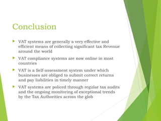 Conclusion
 VAT systems are generally a very effective and
efficient means of collecting significant tax Revenue
around the world
 VAT compliance systems are now online in most
countries
 VAT is a Self-assessment system under which
businesses are obliged to submit correct returns
and pay liabilities in timely manner
 VAT systems are policed through regular tax audits
and the ongoing monitoring of exceptional trends
by the Tax Authorities across the glob
 
