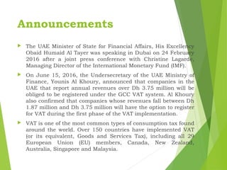 Announcements
 The UAE Minister of State for Financial Affairs, His Excellency
Obaid Humaid Al Tayer was speaking in Dubai on 24 February
2016 after a joint press conference with Christine Lagarde,
Managing Director of the International Monetary Fund (IMF).
 On June 15, 2016, the Undersecretary of the UAE Ministry of
Finance, Younis Al Khoury, announced that companies in the
UAE that report annual revenues over Dh 3.75 million will be
obliged to be registered under the GCC VAT system. Al Khoury
also confirmed that companies whose revenues fall between Dh
1.87 million and Dh 3.75 million will have the option to register
for VAT during the first phase of the VAT implementation.
 VAT is one of the most common types of consumption tax found
around the world. Over 150 countries have implemented VAT
(or its equivalent, Goods and Services Tax), including all 29
European Union (EU) members, Canada, New Zealand,
Australia, Singapore and Malaysia.
 