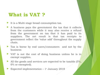 What is VAT ?
 It is a Multi stage broad consumption tax.
 A business pays the government the tax that it collects
from the customers while it may also receive a refund
from the government on tax that it has paid to its
suppliers. The net result is that tax receipts to
government reflect the ‘value add’ throughout the supply
chain.
 Tax is borne by end users/consumers and not by the
business
 VAT is not the cost of doing business unless he is in
exempt supplies.
 All the goods and services are expected to be taxable (5%,
0% or exempted).
 Expected implementation – 1st
January 2018
 