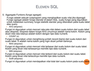 ELEMEN SQL
5. Aggregate Funtions (fungsi agregat)
Fungsi adalah sebuah subprogram yang menghasilkan suatu nilai jika dipanggil.
Fungsi agregat adalah fungsi standar di dalam SQL, suatu fungsi yang digunakan
untuk melakukan summary, fungsi statistik standar yang dikenakan pada suatu tabel
atau query.
 AVG (ekspresi)
Fungsi ini digunakan untuk mencari rata-rata nilai dalam suatu kolom dari suatu tabel
atau ekspresi. Ekspresi dalam fungsi AVG umumnya adalah nama kolom. Kolom yang
dicari nilai rata-ratanya adalah kolom dengan tipe data numerik.
 COUNT (x)
Fungsi ini digunakan untuk menghitung jumlah record (baris) dari suatu kolom dari
suatu tabel. X adalah nama kolom yang ingin dicari jumlah barisnya.
 MAX (ekspresi)
Fungsi ini digunakan untuk mencari nilai terbesar dari suatu kolom dari suatu tabel.
Kolom yang dicari nilai terbesarnya memiliki tipe data numerik.
 MIN (ekspresi)
Fungsi ini digunakan untuk mencari nilai terkecil dari suatu kolom dari suatu tabel.
Kolom yang dicari nilai terkecilnya memiliki tipe data numerik.
 SUM (ekspresi)
Fungsi ini digunakan untuk mendapatkan nilai total dari suatu kolom pada suatu tabel
 
