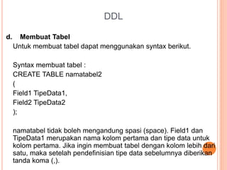 DDL
d. Membuat Tabel
Untuk membuat tabel dapat menggunakan syntax berikut.
Syntax membuat tabel :
CREATE TABLE namatabel2
(
Field1 TipeData1,
Field2 TipeData2
);
namatabel tidak boleh mengandung spasi (space). Field1 dan
TipeData1 merupakan nama kolom pertama dan tipe data untuk
kolom pertama. Jika ingin membuat tabel dengan kolom lebih dari
satu, maka setelah pendefinisian tipe data sebelumnya diberikan
tanda koma (,).
 