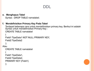 DDL
e. Menghapus Tabel
Syntax : DROP TABLE namatabel;
f. Mendefinisikan Primary Key Pada Tabel
Terdapat beberapa cara untuk mendefinisikan primary key. Berikut ini adalah
Syntax untuk mendefinisikan Primary Key :
CREATE TABLE namatabel
(
Field1 TipeData1 NOT NULL PRIMARY KEY,
Field2 TipeData2
);
Atau
CREATE TABLE namatabel
(
Field1 TipeData1,
Field2 TipeData2,
PRIMARY KEY (Field1)
);
 