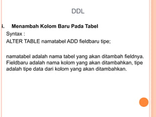 DDL
i. Menambah Kolom Baru Pada Tabel
Syntax :
ALTER TABLE namatabel ADD fieldbaru tipe;
namatabel adalah nama tabel yang akan ditambah fieldnya.
Fieldbaru adalah nama kolom yang akan ditambahkan, tipe
adalah tipe data dari kolom yang akan ditambahkan.
 