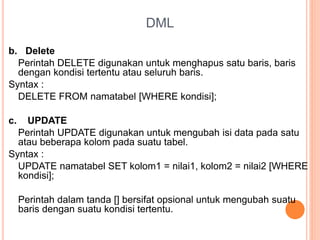 DML
b. Delete
Perintah DELETE digunakan untuk menghapus satu baris, baris
dengan kondisi tertentu atau seluruh baris.
Syntax :
DELETE FROM namatabel [WHERE kondisi];
c. UPDATE
Perintah UPDATE digunakan untuk mengubah isi data pada satu
atau beberapa kolom pada suatu tabel.
Syntax :
UPDATE namatabel SET kolom1 = nilai1, kolom2 = nilai2 [WHERE
kondisi];
Perintah dalam tanda [] bersifat opsional untuk mengubah suatu
baris dengan suatu kondisi tertentu.
 