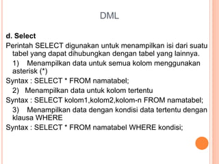DML
d. Select
Perintah SELECT digunakan untuk menampilkan isi dari suatu
tabel yang dapat dihubungkan dengan tabel yang lainnya.
1) Menampilkan data untuk semua kolom menggunakan
asterisk (*)
Syntax : SELECT * FROM namatabel;
2) Menampilkan data untuk kolom tertentu
Syntax : SELECT kolom1,kolom2,kolom-n FROM namatabel;
3) Menampilkan data dengan kondisi data tertentu dengan
klausa WHERE
Syntax : SELECT * FROM namatabel WHERE kondisi;
 