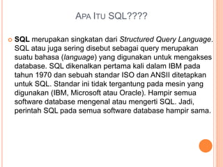 APA ITU SQL????
 SQL merupakan singkatan dari Structured Query Language.
SQL atau juga sering disebut sebagai query merupakan
suatu bahasa (language) yang digunakan untuk mengakses
database. SQL dikenalkan pertama kali dalam IBM pada
tahun 1970 dan sebuah standar ISO dan ANSII ditetapkan
untuk SQL. Standar ini tidak tergantung pada mesin yang
digunakan (IBM, Microsoft atau Oracle). Hampir semua
software database mengenal atau mengerti SQL. Jadi,
perintah SQL pada semua software database hampir sama.
 