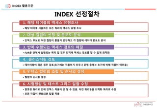 INDEX 활용기준
INDEX 선정절차
• 해당 테이블 사용하는 모든 쿼리의 액세스 유형 조사
1. 해당 테이블의 액세스 유형조사
• 인덱스 후보로 어떤 컬럼이 좋을지 선정하고 각 컬럼에 데이터 분포도 분석
2. 대상 컬럼의 선정 및 분포도 분석
• FOR문 안에서 실행되는 쿼리 일 경우 최적에 액세스 경로를 탈 수 있게 최적화
3. 반복 수행되는 액세스 경로의 해결
• 데이터량이 많은 경우 검토(초기에는 적용하기 쉬우나 운영 중에는 초기에 비해 적용이 어려움)
4. 클러스터링 검토
• 컬럼의 순서를 결정
5. 인덱스 컬럼의 조합 및 순서의 결정
• 잘못된 쿼리로 인해 인덱스 적용이 안 될 수 있음. 이런 쿼리들을 최적화 쿼리로 수정
• 모든 작업이 완료되면 일괄 적용
6. 시험생성 및 테스트 그리고 일괄 수정
 