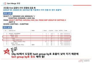 Sort Merge 조인
조인할 First 집합이 이미 정렬돼 있을 때
GROUP BY, ORDER BY, DISTINCT를 이용해서 이미 정렬 된 경우 효율적!
SELECT /*+ ORDERED USE_MERGE(D) */
D.DEPTNO, D.DNAME, E.AVG_SAL
FROM (SELECT DEPTNO, AVG(SAL) AVG_SAL FROM EMP GROUP BY DEPTNO) E
, DEPT D
WHERE E.DEPTNO = D.DEPTNO
10g R2에서 도입된 hash group by로 효율이 낮아 지기 때문에
Sort group by로 유도 해야 함!
쿼리 실행
쿼리 실행
 